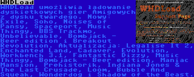 WHDLoad | WHDLoad umożliwia ładowanie dyskietkowych gier Amigowych z dysku twardego. Nowy: Exile, Soho, Noises of Pansy, Spaceport, Music Thingy, BBS Trackmo, Unbelievable, Bombjack - Beer edition i Breakout Revolution. Aktualizacja: Legalise It 2, Enchanted Land, Cadaver, Evolution, Workbench 3.1, Fantastic Dizzy, Music Thingy, Bombjack - Beer edition, Maniac Mansion, Prehistorik, Indiana Jones & The Last Crusade, Loom, Bubble And Squeak, Wonderdog i Shadow of the Beast.