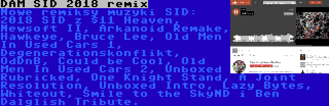 DAM SID 2018 remix | Nowe remiksy muzyki SID: 2018 SID z $11 Heaven, Newsoft II, Arkanoid Remake, Hawkeye, Bruce Lee, Old Men In Used Cars 1, Degenerationskonflikt, OdDnB, Could be Cool, Old Men In Used Cars 2, Unboxed Rubricked, One Knight Stand, A Joint Resolution, Unboxed Intro, Lazy Bytes, Whiteout, Smile to the SkyND i Ben Dalglish Tribute.