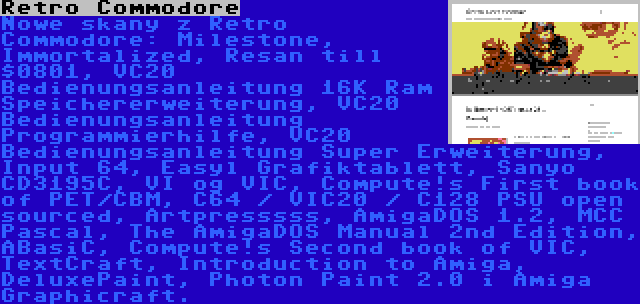 Retro Commodore | Nowe skany z Retro Commodore: Milestone, Immortalized, Resan till $0801, VC20 Bedienungsanleitung 16K Ram Speichererweiterung, VC20 Bedienungsanleitung Programmierhilfe, VC20 Bedienungsanleitung Super Erweiterung, Input 64, Easyl Grafiktablett, Sanyo CD3195C, VI og VIC, Compute!s First book of PET/CBM, C64 / VIC20 / C128 PSU open sourced, Artpresssss, AmigaDOS 1.2, MCC Pascal, The AmigaDOS Manual 2nd Edition, ABasiC, Compute!s Second book of VIC, TextCraft, Introduction to Amiga, DeluxePaint, Photon Paint 2.0 i Amiga Graphicraft.