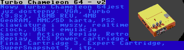 Turbo Chameleon 64 - v2 | Nowy Turbo Chameleon 64jest już dostępny: VGA, Turbo (9.8x), 16MB REU, 4MB GeoRAM, MMC/SD karta, PS2 klawiatura i myszy, realtime clock, USB i emulacja kasety: Action Replay, Retro Replay, KCS Power cartridge, Final Cartridge 3, Expert Cartridge, SuperSnapshot 5, itp.