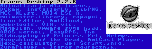 Icaros Desktop 2.2.6 | Aktualizacja dla Icaros: DCRaw, InstallerLG, LibPNG, MCC_NList, MUI4 ESC-A, muimaster.library, rapagui, Icon Editor, AmiCloud, webptools, VIM, vic, Magellan, vmware svga hidd, AROS kernel, EasyRPG, The Kidnapping of Princess Pri, Grimps: Squeaking of the Dead, AmiCast Player, Hex2 calculator, def_Script.info, ZupaPlayer i Icaros podręcznik.