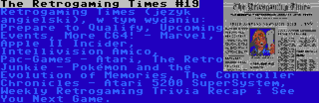 The Retrogaming Times #19 | Retrogaming Times (język angielski), w tym wydaniu: Prepare to Qualify, Upcoming Events, More C64! - Marvel, Apple II Incider, Intellivision Amico, Pac-Games - Atari, The Retro Junkie - Pokémon and the Evolution of Memories, The Controller Chronicles - Atari 5200 SuperSystem, Weekly Retrogaming Trivia Recap i See You Next Game.