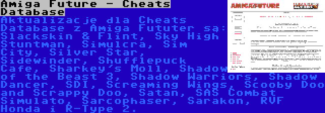 Amiga Future - Cheats Database | Aktualizacje dla Cheats Database z Amiga Fututer są: Slackskin & Flint, Sky High Stuntman, Simulcra, Sim City, Silver Star, Sidewinder, Shufflepuck Cafe, Sharkey's Moll, Shadow of the Beast 3, Shadow Warriors, Shadow Dancer, SDI, Screaming Wings, Scooby Doo and Scrappy Doo, Satan, SAS Combat Simulato, Sarcophaser, Sarakon, RVF Honda i R-Type 2.