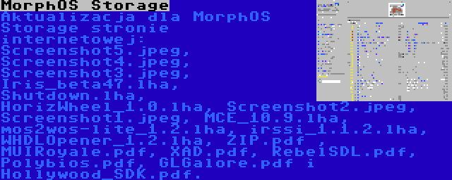 MorphOS Storage | Aktualizacja dla MorphOS Storage stronie internetowej: Screenshot5.jpeg, Screenshot4.jpeg, Screenshot3.jpeg, Iris_beta47.lha, Shutdown.lha, HorizWheel_1.0.lha, Screenshot2.jpeg, Screenshot1.jpeg, MCE_10.9.lha, mos2wos-lite_1.2.lha, irssi_1.1.2.lha, WHDLOpener_1.2.lha, ZIP.pdf , MUIRoyale.pdf, XAD.pdf, RebelSDL.pdf, Polybios.pdf, GLGalore.pdf i Hollywood_SDK.pdf.