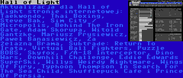 Hall of Light | Aktualizacja dla Hall of Light stronie internetowej: Taekwondo, Thai Boxing, Steve Bak, Sim City / Micropolis, Behind The Iron Gate, Adam Skorupa, Witold Gantzke, Mariusz Prusiewicz, Paweł Banasiewicz, Za Żelazną Bramą, Subtrade: Return To Irata, Virtual Ball Fighters, Puzzle BOBS, Skyfox, F/A-18 Interceptor, Dino Wars, Downhill Challenge, Eddie Edwards SuperSki, Willys Weirdy Nightmare, Wings Of Fury, Typhoon Thompson In Search For The Sea Child, Shufflepuck Cafe i Prince Of Persia.