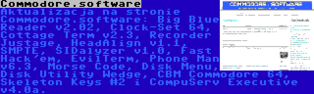 Commodore.software | Aktualizacja na stronie Commodore.software: Big Blue Reader v2.02, Clock-Set 64, Cottage Term v2.3, Recorder Justage, HeadAlign v1.1, SMPTE, SIDalyzer v1.0, Fast Hack'em, EvilTerm, Phone Man v6.3, Morse Code, Disk Menu, Disk Utility Wedge, CBM Commodore 64, Skeleton Keys #2 i CompuServ Executive v4.0a.