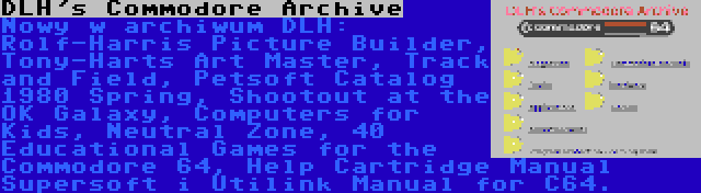 DLH's Commodore Archive | Nowy w archiwum DLH: Rolf-Harris Picture Builder, Tony-Harts Art Master, Track and Field, Petsoft Catalog 1980 Spring, Shootout at the OK Galaxy, Computers for Kids, Neutral Zone, 40 Educational Games for the Commodore 64, Help Cartridge Manual Supersoft i Utilink Manual for C64.