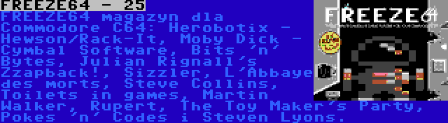 FREEZE64 - 25 | FREEZE64 magazyn dla Commodore C64: Herobotix - Hewson/Rack-It, Moby Dick - Cymbal Software, Bits 'n' Bytes, Julian Rignall's Zzapback!, Sizzler, L'Abbaye des morts, Steve Collins, Toilets in games, Martin Walker, Rupert, The Toy Maker's Party, Pokes 'n' Codes i Steven Lyons.