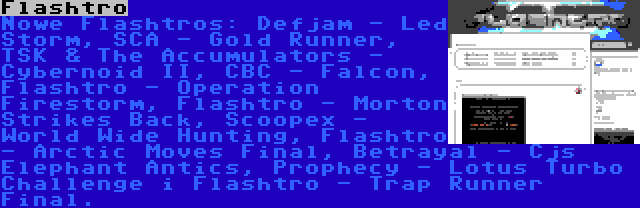 Flashtro | Nowe Flashtros: Defjam - Led Storm, SCA - Gold Runner, TSK & The Accumulators - Cybernoid II, CBC - Falcon, Flashtro - Operation Firestorm, Flashtro - Morton Strikes Back, Scoopex - World Wide Hunting, Flashtro - Arctic Moves Final, Betrayal - Cjs Elephant Antics, Prophecy - Lotus Turbo Challenge i Flashtro - Trap Runner Final.