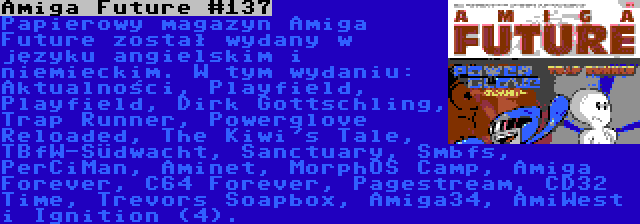 Amiga Future #137 | Papierowy magazyn Amiga Future został wydany w języku angielskim i niemieckim. W tym wydaniu: Aktualności, Playfield, Playfield, Dirk Gottschling, Trap Runner, Powerglove Reloaded, The Kiwi's Tale, TBfW-Südwacht, Sanctuary, Smbfs, PerCiMan, Aminet, MorphOS Camp, Amiga Forever, C64 Forever, Pagestream, CD32 Time, Trevors Soapbox, Amiga34, AmiWest i Ignition (4).