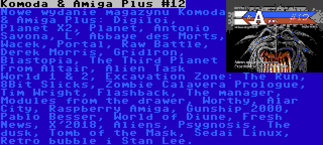 Komoda & Amiga Plus #12 | Nowe wydanie magazynu Komoda & Amiga Plus: Digiloi, Planet X2, Planet, Antonio Savona, L' Abbaye des Morts, Wacek, Portal, Raw Battle, Derek Morris, Gridlron, Blastopia, The Third Planet From Altair, Alien Task World 1 & 2, Excavation Zone: The Run, 8Bit Slicks, Zombie Calavera Prologue, Tim Wright, Flashback, The manager, Modules from the drawer, Worthy, Alar City, Raspberry Amiga, Gunship 2000, Pablo Besser, World of Diune, Fresh News, X'2018, Aliens, Psygnosis, The dusk, Tomb of the Mask, Sedai Linux, Retro bubble i Stan Lee.