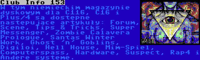 Club Info 153 | W tym niemieckim magazynie dyskowym dla C116, C16 i Plus/4 są dostępne następujące artykuły: Forum, Scene, Tips & Tricks, Super Messenger, Zombie Calavera Prologue, Santas Winter Work, Ghost 'n' Goblins, Digiloi, Hell House, Mim-Spiel, Computerspass, Hardware, Suspect, Rap4 i Andere systeme.