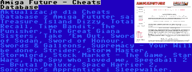 Amiga Future - Cheats Database | Aktualizacje dla Cheats Database z Amiga Fututer są: Treasure Island Dizzy, Total Recall, Time Bandit, The Punisher, The Great Giana Sisters, Take 'Em Out, Sword of Sodan, Sword of Honour, Swords & Galleons, Supremacy - Your Will be done, Strider, Storm Master, Stormlord, Stock Market - The Game, Star Wars, The Spy who loved me, Speedball 2 - Brutal Deluxe, Space Harrier 2, Sorceror's Apprentice i Sleepwalker.