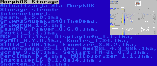 MorphOS Storage | Aktualizacja dla MorphOS Storage stronie internetowej: Deark_1.5.0.lha, GrimpsSqueakingOfTheDead, Grimorum_1.9.lha, EasyRPG_Player_0.6.0.lha, Exutil_1.1.lha, MCE_11.1.lha, DisplayInfo_1.1.lha, PyMUI_0.7.0.lha, Koules_1.34.lha, SIDId_1.09.lha, Exomizer_3.0.2.lha, AmiArcadia_25.1.lha, AmiSSL_4.3_68k.lha, dcraw_9.28.lha, Setlist-FM-dl_0.3.lha, PerCIMan_0.4.lha, MUIColorizer_1.1.lha, InstallerLG_0.1.0a34.lha i Shorten_3.6.1.lha.