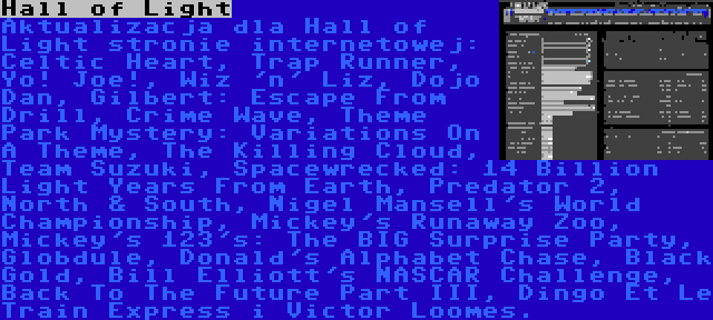 Hall of Light | Aktualizacja dla Hall of Light stronie internetowej: Celtic Heart, Trap Runner, Yo! Joe!, Wiz 'n' Liz, Dojo Dan, Gilbert: Escape From Drill, Crime Wave, Theme Park Mystery: Variations On A Theme, The Killing Cloud, Team Suzuki, Spacewrecked: 14 Billion Light Years From Earth, Predator 2, North & South, Nigel Mansell's World Championship, Mickey's Runaway Zoo, Mickey's 123's: The BIG Surprise Party, Globdule, Donald's Alphabet Chase, Black Gold, Bill Elliott's NASCAR Challenge, Back To The Future Part III, Dingo Et Le Train Express i Victor Loomes.