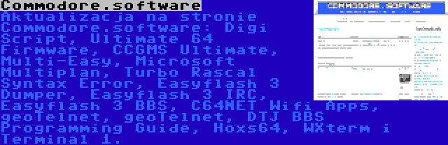 Commodore.software | Aktualizacja na stronie Commodore.software: Digi Script, Ultimate 64 Firmware, CCGMS Ultimate, Multi-Easy, Microsoft Multiplan, Turbo Rascal Syntax Error, Easyflash 3 Dumper, Easyflash 3 IRC, Easyflash 3 BBS, C64NET Wifi Apps, geoTelnet, geoTelnet, DTJ BBS Programming Guide, Hoxs64, WXterm i Terminal 1.