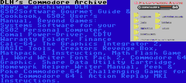 DLH's Commodore Archive | Nowy w archiwum DLH: 6502Software Gourmet Guide & Cookbook, 6502 User's Manual, Beyond Games: Systems Software for your 6502 Personal Computer, Comal Power-Driver, CDTV Warranty Folder, Finance Calc-64, The Graphics Integrator 2, BASIC Tools, Creators Revenge Box, Mathpack 1 Instruction, Math Flash Game 1, Word Writer Font Pack 2, Commodore 64 Graphic, Share Data Utility Cartridge, Homework Helper Writer Manual, Peek & Poke Commodore 64, Challenging Games for the Commodore 64 i Action Replay MK1 Instructions.