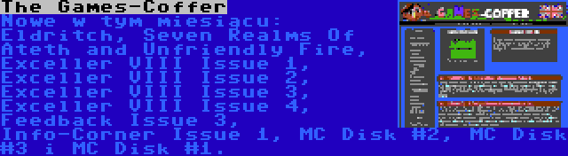 The Games-Coffer | Nowe w tym miesiącu: Eldritch, Seven Realms Of Ateth and Unfriendly Fire, Exceller VIII Issue 1, Exceller VIII Issue 2, Exceller VIII Issue 3, Exceller VIII Issue 4, Feedback Issue 3, Info-Corner Issue 1, MC Disk #2, MC Disk #3 i MC Disk #1.