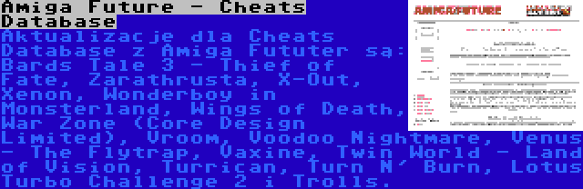 Amiga Future - Cheats Database | Aktualizacje dla Cheats Database z Amiga Fututer są: Bards Tale 3 - Thief of Fate, Zarathrusta, X-Out, Xenon, Wonderboy in Monsterland, Wings of Death, War Zone (Core Design Limited), Vroom, Voodoo Nightmare, Venus - The Flytrap, Vaxine, Twin World - Land of Vision, Turrican, Turn N' Burn, Lotus Turbo Challenge 2 i Trolls.