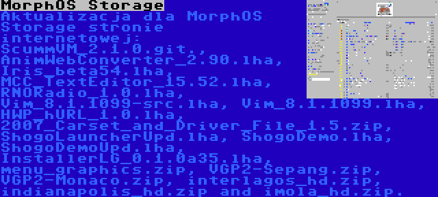 MorphOS Storage | Aktualizacja dla MorphOS Storage stronie internetowej: ScummVM_2.1.0.git., AnimWebConverter_2.90.lha, Iris_beta54.lha, MCC_TextEditor_15.52.lha, RNORadio_1.0.lha, Vim_8.1.1099-src.lha, Vim_8.1.1099.lha, HWP_hURL_1.0.lha, 2007_Carset_and_Driver_File_1.5.zip, ShogoLauncherUpd.lha, ShogoDemo.lha, ShogoDemoUpd.lha, InstallerLG_0.1.0a35.lha, menu_graphics.zip, VGP2-Sepang.zip, VGP2-Monaco.zip, interlagos_hd.zip, indianapolis_hd.zip and imola_hd.zip.