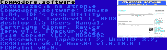 Commodore.software | Aktualizacja na stronie Commodore.software: Denise 1.04, TDF's Disk Utility Disk v1.0, TapeDevil 1, GEOS deskTop 1.5 Users Manual, Cartridge Cloner, Ravics Term v7.6, FBackup v2.5, File Copier (LC), MOS6502 X-Assembler, TapeDevil 2, WinVICE 3.2, C64Studio v6.0, Hoxs64 v1.0.19.0 i FCBPaint v0.9.