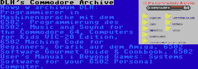 DLH's Commodore Archive | Nowy w archiwum DLH: Programmierer in Mashinensprache mit dem 6502, Programmierung des 6502, Music and Sound for the Commodore 64, Computers for Kids VIC-20 Edition, 6502 Machine Code for Beginners, Grafik auf dem Amiga, 6502 Software Gourmet Guide & Cookbook, 6502 User's Manual i Beyond Games: Systems Software for your 6502 Personal Computer.