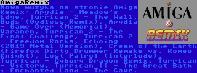 AmigaRemix | Nowa muzyka na stronie Amiga Remix: Apydia - Meadow's Edge, Turrican 2 - The Wall, Gods (Godless Remix), Apydia - Game Over (Memorial), Varanen, Turrican 2 - The Final Challenge, Turrican 2 - Freedom Rocks, Echoing (2019 Metal Version), Cream of the Earth (Firefox Dirty Drummer Remake vs. Romeo Knight), Lost Patrol (Interlude), Turrican - Cyborg Dragon Remix, Turrican - Victory, Turrican II - The Great Bath i Enchanted Land - The Cave.