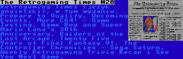 The Retrogaming Times #20 | Retrogaming Times (język angielski), w tym wydaniu: Prepare to Qualify, Upcoming Events, More C64! - Game Testing, Game Boy and Super Mario Land's 30th Anniversary, Raiders of the Lost Arcade, Twenty Five Years of Final Fantasy VI, The Controller Chronicles - Sega Saturn, Weekly Retrogaming Trivia Recap i See You Next Game.