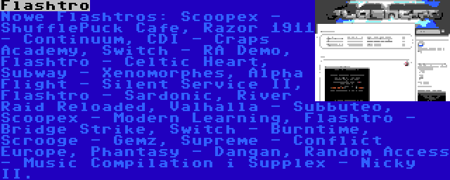 Flashtro | Nowe Flashtros: Scoopex - ShufflePuck Cafe, Razor 1911 - Continuum, CDI - Craps Academy, Switch - RA Demo, Flashtro - Celtic Heart, Subway - Xenomorphes, Alpha Flight - Silent Service II, Flashtro - Sardonic, River Raid Reloaded, Valhalla - Subbuteo, Scoopex - Modern Learning, Flashtro - Bridge Strike, Switch - Burntime, Scrooge - Gemz, Supreme - Conflict Europe, Phantasy - Dangan, Random Access - Music Compilation i Supplex - Nicky II.