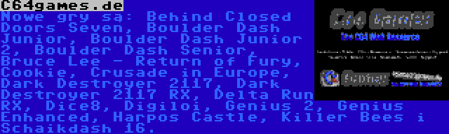 C64games.de | Nowe gry są: Behind Closed Doors Seven, Boulder Dash Junior, Boulder Dash Junior 2, Boulder Dash Senior, Bruce Lee - Return of Fury, Cookie, Crusade in Europe, Dark Destroyer 2117, Dark Destroyer 2117 RX, Delta Run RX, Dice8, Digiloi, Genius 2, Genius Enhanced, Harpos Castle i Killer Bees.