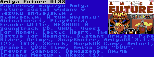 Amiga Future #138 | Papierowy magazyn Amiga Future został wydany w języku angielskim i niemieckim. W tym wydaniu: Aktualności, Playfield, Franke Wille, RESHOOT R Soundtrack CD, UWOL: Quest For Money, Celtic Heart, The Battle for Wesnoth, Distant Armies, Pipe Rider, Grimps, SnapShoter, AmigaOS 3.1.4 (2), IRIS, XBench, MorphOS Camp, Aminet, Aranet, CD32 Time, Amiga 500 DUO, Trevors Soapbox, Demoszene, Amiga Ireland Meetup i ARexx (1).