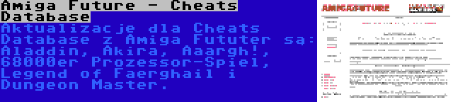 Amiga Future - Cheats Database | Aktualizacje dla Cheats Database z Amiga Fututer są: Aladdin, Akira, Aaargh!, 68000er Prozessor-Spiel, Legend of Faerghail i Dungeon Master.