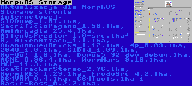 MorphOS Storage | Aktualizacja dla MorphOS Storage stronie internetowej: SIDDump_1.07.lha, SacrificioPagano_1.50.lha, AmiArcadia_25.4.lha, AlienVsPredtor_1.0-src.lha	 8, AlienAttack_1.1.lha, AbandondedBricks_1.12.lha, 4p_0.09.lha, 2048_1.0.lha, SIDId_1.09.lha, Hu-Go!_1.6.lha, Dopus5_92_dev_debug.lha, ACME_0.96.4.lha, WormWars_9.16.lha, MCE_11.3.lha, GoatTrackerStereo_2.76.lha, HermIRES_1.29.lha, FrodoSrc_4.2.lha, D64VRM_0.4.lha, C64Tools.lha i Basic-Boss_0.2.2.lha.