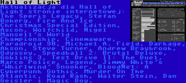 Hall of Light | Aktualizacja dla Hall of Light stronie internetowej: The Speris Legacy, Stefan Boberg, Fire And Ice Christmas Special Edition, Ascon, Wolfchild, Nigel Mansell's World Championship, Cinemaware, Paradroid 90, Michael A. Field, Darkage, Akson, Steve Turner, Andrew Braybrook, Odyssey, Speedball 2: Brutal Deluxe, Goblins 3, Test Drive II: The Duel, Narco Police, Legend, Jimmy White's 'Whirlwind' Snooker, BloodNet: A Cyberpunk Gothic, Murder On The Atlantic, Road Rash, Walter Stein, Dan Geisler i Magic Boy.