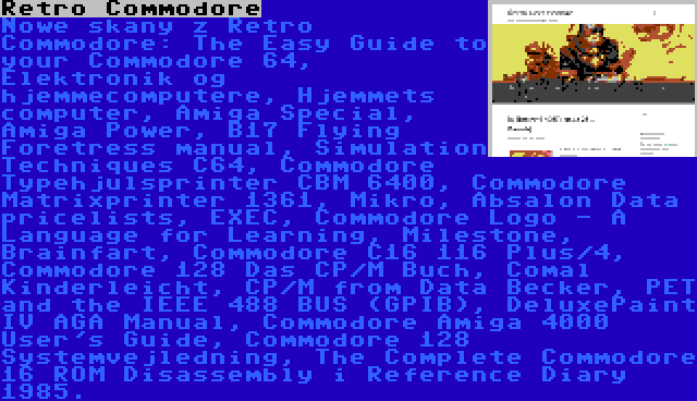 Retro Commodore | Nowe skany z Retro Commodore: The Easy Guide to your Commodore 64, Elektronik og hjemmecomputere, Hjemmets computer, Amiga Special, Amiga Power, B17 Flying Foretress manual, Simulation Techniques C64, Commodore Typehjulsprinter CBM 6400, Commodore Matrixprinter 1361, Mikro, Absalon Data pricelists, EXEC, Commodore Logo - A Language for Learning, Milestone, Brainfart, Commodore C16 116 Plus/4, Commodore 128 Das CP/M Buch, Comal Kinderleicht, CP/M from Data Becker, PET and the IEEE 488 BUS (GPIB), DeluxePaint IV AGA Manual, Commodore Amiga 4000 User's Guide, Commodore 128 Systemvejledning, The Complete Commodore 16 ROM Disassembly i Reference Diary 1985.