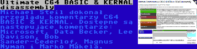 Ultimate C64 BASIC & KERNAL disassembly | Michael Steil dokonał przeglądu komentarzy C64 BASIC & KERNAL. Dostępne są następujące komentarze: Microsoft, Data Becker, Lee Davison, Bob Sander-Cederlof, Magnus Nyman i Marko Mäkelä.