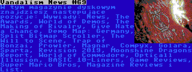 Vandalism News #69 | W tym magazynie dyskowym znajdziesz następujące pozycje: Wywiady: News, The Awards, World of Demos, The Making of Rivalry, Give Hate a Chance, Demo Map: Germany, Split Bitmap Scroller, The Will to Scene, Trap of Bonzai, Prowler, Magnar, Compyx, Golara, Sparta, Revision 2019, Moonshine Dragons Report, World of Commodore, Opticall Illusion, BASIC 10-Liners, Game Reviews, Super Mario Bros, Magazine Reviews i List.