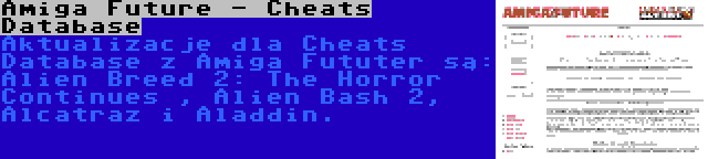 Amiga Future - Cheats Database | Aktualizacje dla Cheats Database z Amiga Fututer są: Alien Breed 2: The Horror Continues , Alien Bash 2, Alcatraz i Aladdin.