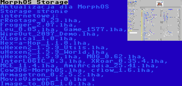 MorphOS Storage | Aktualizacja dla MorphOS Storage stronie internetowej: rRootage_0.23.lha, Frogger_2.07.lha, Leu_0.05.lha, Game_1577.lha, WipeOut_2097_Demo.lha, XLogical_1.0.lha, Hex-a-Hop_1.1.0.lha, uHexen2_1.5.9_Utils.lha, uHexen2_1.5.9_World.lha, uHexen2_1.5.9.lha, MOG_0.62.lha, InterLOGIC_0.3.lha, XRoar_0.35.4.lha, MCE_11.4.lha, AmiArcadia_25.41.lha, Cow3D6-MorphOS.lha, cflow_1.6.lha, Armagetron_0.2.5.2.lha, MovieViewer_1.0.lha i Image_to_ODG_1.0.lha.