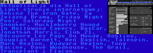 Hall of Light | Aktualizacja dla Hall of Light stronie internetowej: Behind The Iron Gate, Za Żelazną Bramą, Friday Night Pool, Saturday Night Snooker, Huckleberry Hound In Hollywood Capers, BosCar, Jonathan Harris, Club 21, Découvre Les Pays Du Monde, Goblins, Douglas Barnett, Ben Daglish, Talespin, Mark Heaton, Rudyard Heaton, Tony Racine, Dave Woodhouse, The Grail, Transplant i Flacon.