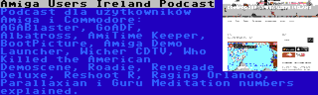 Amiga Users Ireland Podcast | Podcast dla użytkowników Amiga i Commodore: AGABlaster, GoADF, Albatross, AmiTime Keeper, BootPicture, Amiga Demo Launcher, Wicher CDTV, Who Killed the American Demoscene, Roadie, Renegade Deluxe, Reshoot R, Raging Orlando, Parallaxian i Guru Meditation numbers explained.