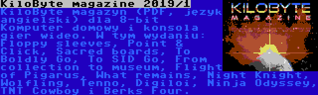 KiloByte magazine 2019/1 | KiloByte magazyn (PDF, język angielski) dla 8-bit Komputer domowy i konsola gier wideo. W tym wydaniu: Floppy sleeves, Point & Click, Sacred boards, To Boldly Go, To SID Go, From collection to museum, Flight of Pigarus, What remains, Night Knight, Wolfling, Tenno, Digiloi, Ninja Odyssey, TNT Cowboy i Berks Four.