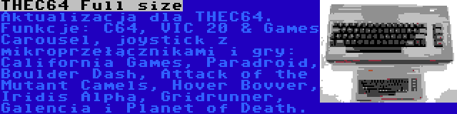 THEC64 Full size | Aktualizacja dla THEC64. Funkcje: C64, VIC 20 & Games Carousel, joystick z mikroprzełącznikami i gry: California Games, Paradroid, Boulder Dash, Attack of the Mutant Camels, Hover Bovver, Iridis Alpha, Gridrunner, Galencia i Planet of Death.