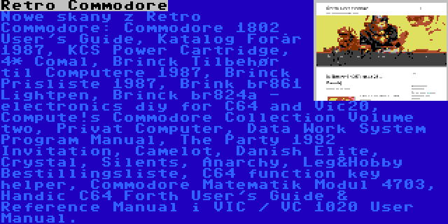 Retro Commodore | Nowe skany z Retro Commodore: Commodore 1802 User's Guide, Katalog Forår 1987, KCS Power Cartridge, 4* Comal, Brinck Tilbehør til Computere 1987, Brinck Prisliste 1987, Brink br861 Lightpen, Brinck br824a - electronics diy for C64 and Vic20, Compute!s Commodore Collection Volume two, Privat Computer, Data Work System Program Manual, The Party 1992 Invitation, Camelot, Danish Elite, Crystal, Silents, Anarchy, Leg&Hobby Bestillingsliste, C64 function key helper, Commodore Matematik Modul 4703, Handic C64 Forth User's Guide & Reference Manual i VIC / VC 1020 User Manual.