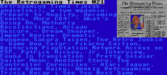 The Retrogaming Times #21 | Retrogaming Times (język angielski), w tym wydaniu: Prepare to Qualify, Upcoming Events, More C64! - What's Going On, Motherly Recollections, Arcade Obscure - Dream Shopper, Import Review: Dramatic Dungeon Sakura Taisen, The Retro Junkie - Game Boy Color: Pikachu Edition, Restoring PlayStation Network Access on PSP, Patrick Hickey, Jr. Interview, Found In Translation - Pretty Soldier Sailor Moon: Another Story, The Controller Chronicles - Atari Jaguar, Video Game Haiku, Weekly Retrogaming Trivia Recap i See You Next Game.