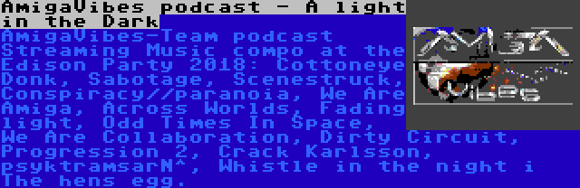 AmigaVibes podcast - A light in the Dark | AmigaVibes-Team podcast Streaming Music compo at the Edison Party 2018: Cottoneye Donk, Sabotage, Scenestruck, Conspiracy//paranoia, We Are Amiga, Across Worlds, Fading light, Odd Times In Space, We Are Collaboration, Dirty Circuit, Progression 2, Crack Karlsson, psyktramsarN^, Whistle in the night i The hens egg.