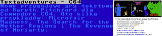 Textadventures - C64 | Nowe przygodowe gry tekstowe od Gareth Pitchford dla Commodore C64. Oto kilka przykładów: Microfair Madness, The Search for the Nether Regions i The Revenge of Moriarty.