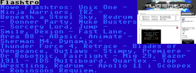 Flashtro | Nowe Flashtros: Unix One - Ninja Warriors, TRZ - Beneath a Steel Sky, Redrum - Donner Party, Nuke Busters - Sorcery Lord, Jump - Smile, Dexion - Fast Lane, Area 08 - ABasic, Animate - Sherman M4, Dynamix - Thunder Force 4, Retrace - Blades of Vengeance, Outlaws - Stimpy, Premiere - Dr Robotnic, Fairlight - Mig 29, Razor 1911 - IDS Multiboard, Quartex - Top Wrestling, Redrum - Apollo 11 i Scoopex - Robinsons Requiem.