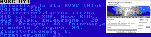 HVSC #71 | Aktualizacja dla HVSC (High Voltage SID Collection).Łączna liczba SID są: 51.300. Nowe SIDs: 464 Dzięki zwiększonej: 20 SID. Kredyty: 49. Informacje o modelu / zegara: 94. Zidentyfikowane: 6. Przeniesiony: 23.