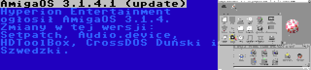 AmigaOS 3.1.4.1 (update) | Hyperion Entertainment ogłosił AmigaOS 3.1.4. Zmiany w tej wersji: Setpatch, Audio.device, HDToolBox, CrossDOS Duński i Szwedzki.